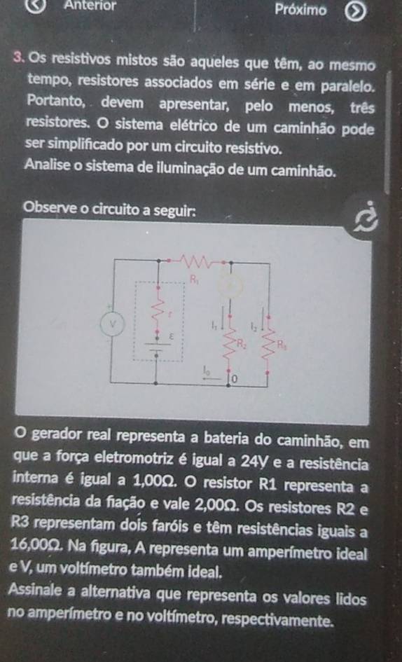 Anterior Próximo
3. Os resistivos mistos são aqueles que têm, ao mesmo
tempo, resistores associados em série e em paralelo.
Portanto,  devem apresentar, pelo menos, três
resistores. O sistema elétrico de um caminhão pode
ser simplificado por um circuito resistivo.
Analise o sistema de iluminação de um caminhão.
Observe o circuito a seguir:
O gerador real representa a bateria do caminhão, em
que a força eletromotriz é igual a 24Y e a resistência
interna é igual a 1,00Ω. O resistor R1 representa a
resistência da fação e vale 2,00Ω. Os resistores R2 e
R3 representam dois faróis e têm resistências iguais a
16,00Ω. Na figura, A representa um amperímetro ideal
e V, um voltímetro também ideal.
Assinale a alternativa que representa os valores lidos
no amperímetro e no voltímetro, respectivamente.