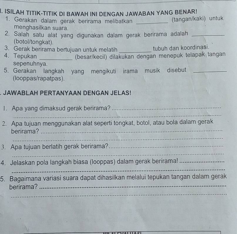 ISILAH TITIK-TITIK DI BAWAH INI DENGAN JAWABAN YANG BENAR! 
1. Gerakan dalam gerak berirama melibatkan _tangan/kaki) untuk 
menghasilkan suara. 
2. Salah satu alat yang digunakan dalam gerak berirama adalah_ 
(botol/tongkat). 
3. Gerak berirama bertujuan untuk melatih _tubuh dan koordinasi. 
4. Tepukan _(besar/kecil) dilakukan dengan menepuk telapak tangan 
sepenuhnya. 
5. Gerakan langkah yang mengikuti irama musik disebut_ 
(looppas/rapatpas). 
. JAWABLAH PERTANYAAN DENGAN JELAS! 
_ 
1. Apa yang dimaksud gerak berirama?_ 
2. Apa tujuan menggunakan alat seperti tongkat, botol, atau bola dalam gerak 
berirama?_ 
_ 
_ 
3. Apa tujuan berlatih gerak berirama?_ 
_ 
4. Jelaskan pola langkah biasa (looppas) dalam gerak berirama!_ 
5. Bagaimana variasi suara dapat dihasilkan melalui tepukan tangan dalam gerak 
berirama?_ 
_