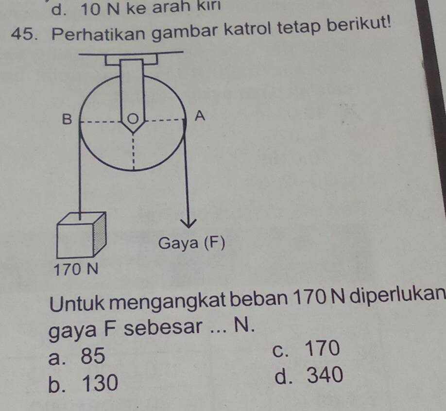 d. 10 N ke arah kiri
45. Perhatikan gambar katrol tetap berikut!
B
A
Gaya (F)
170 N
Untuk mengangkat beban 170 N diperlukan
gaya F sebesar ... N.
a. 85 c. 170
b. 130 d. 340