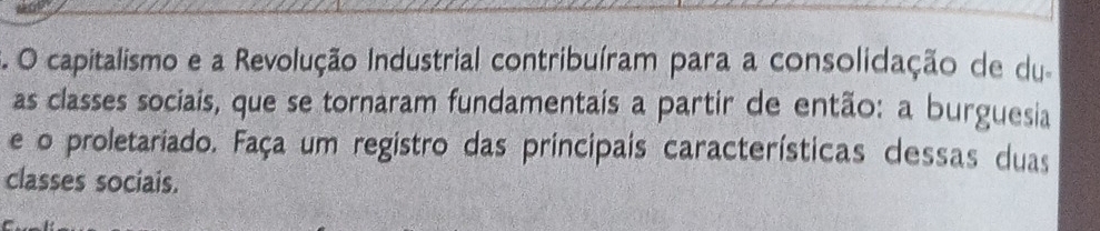 capitalismo e a Revolução Industrial contribuíram para a consolidação de du. 
as classes sociais, que se tornaram fundamentais a partir de então: a burguesia 
e o proletariado. Faça um registro das principais características dessas duas 
classes sociais.