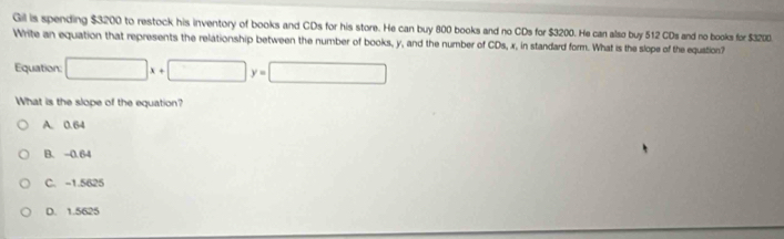 Gil is spending $3200 to restock his inventory of books and CDs for his store. He can buy 800 books and no CDs for $3200. He can also buy 512 CDs and no books for $3200.
Write an equation that represents the relationship between the number of books, y, and the number of CDs, x, in standard form. What is the slope of the equation?
Equation: □ x+□ y=□
What is the slope of the equation?
A. 0.64
B. -0.64
C. -1.5625
D. 1.5625