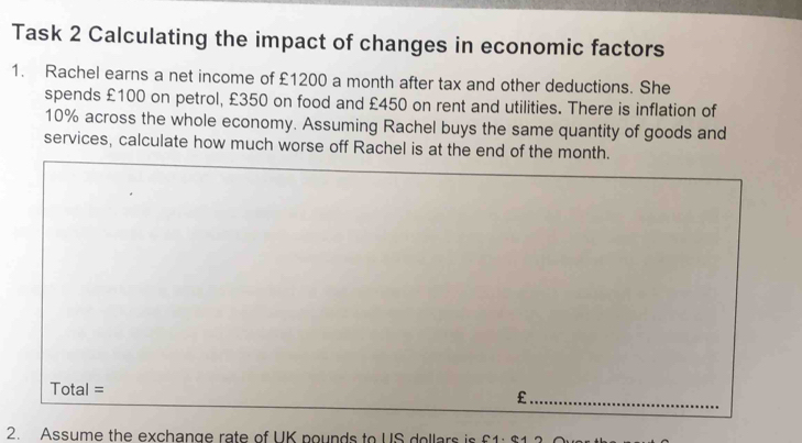 Task 2 Calculating the impact of changes in economic factors 
1. Rachel earns a net income of £1200 a month after tax and other deductions. She 
spends £100 on petrol, £350 on food and £450 on rent and utilities. There is inflation of
10% across the whole economy. Assuming Rachel buys the same quantity of goods and 
services, calculate how much worse off Rachel is at the end of the month.
Total=
_£ 
2. Assume the exchange rate of UK pounds to US dollars is £1 : $1