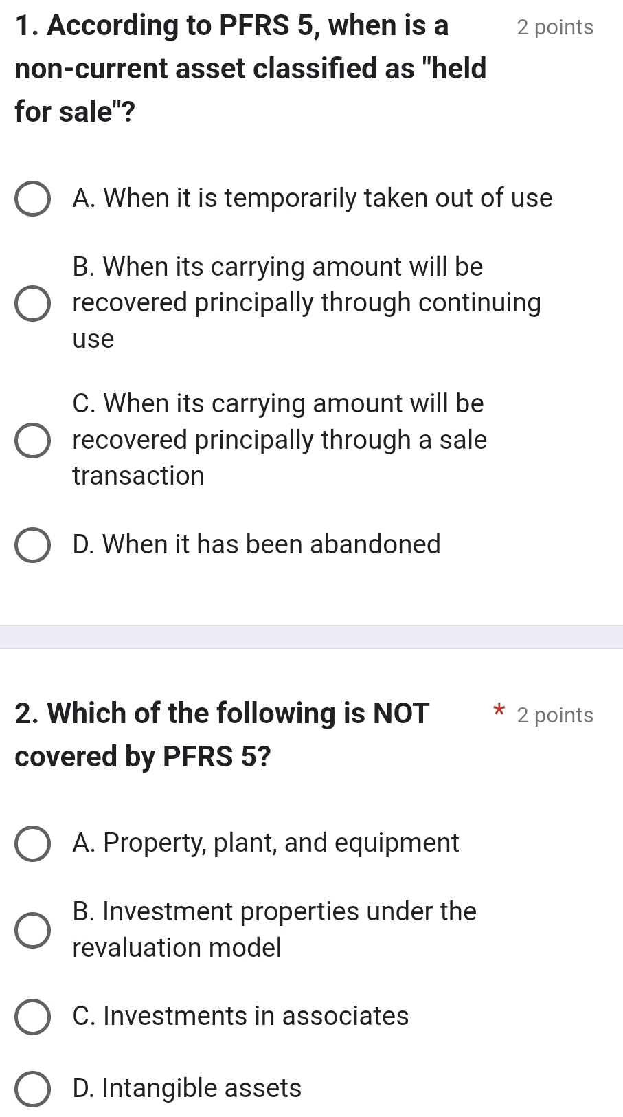 According to PFRS 5, when is a 2 points
non-current asset classified as "held
for sale"?
A. When it is temporarily taken out of use
B. When its carrying amount will be
recovered principally through continuing
use
C. When its carrying amount will be
recovered principally through a sale
transaction
D. When it has been abandoned
2. Which of the following is NOT 2 points
covered by PFRS 5?
A. Property, plant, and equipment
B. Investment properties under the
revaluation model
C. Investments in associates
D. Intangible assets