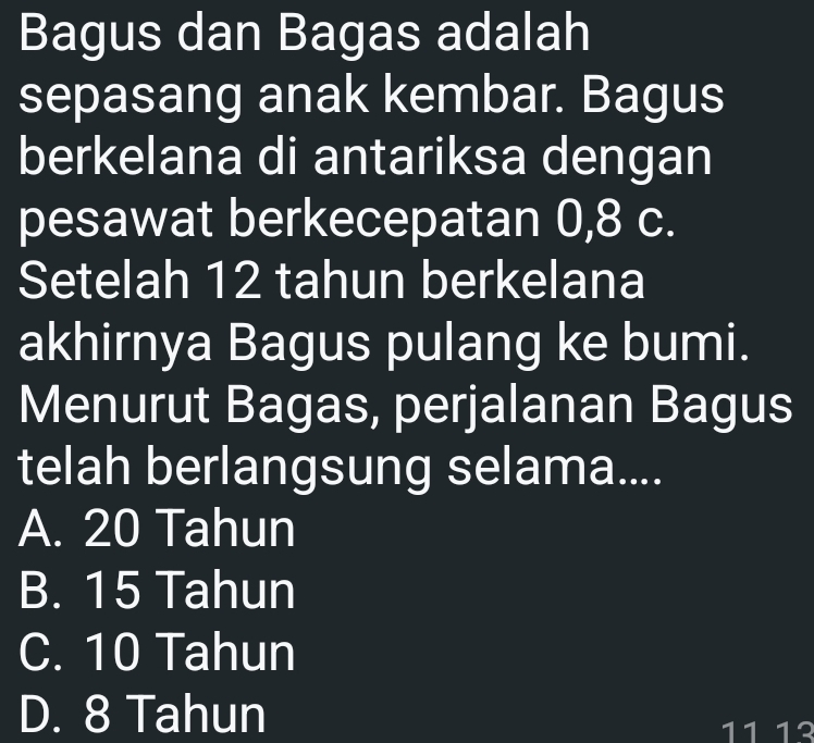 Bagus dan Bagas adalah
sepasang anak kembar. Bagus
berkelana di antariksa dengan
pesawat berkecepatan 0, 8 c.
Setelah 12 tahun berkelana
akhirnya Bagus pulang ke bumi.
Menurut Bagas, perjalanan Bagus
telah berlangsung selama....
A. 20 Tahun
B. 15 Tahun
C. 10 Tahun
D. 8 Tahun 11 1º