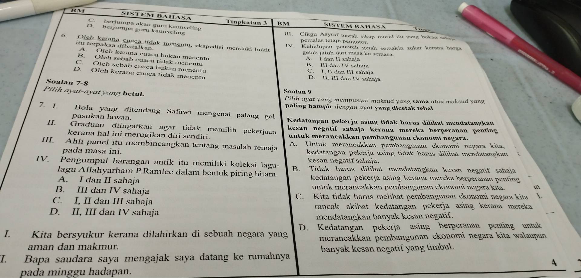 BM
SISTEM BAHASA
Tingkatan 3 BM SISTEM BÁHÁSA
C. berjumpa akan guru kaunseling
D. berjumpa guru kaunseling III. Cikgu Asyraf marah sikap murid itu yang bukan saha
pemalas tetapi pengotor.
6. Oleh kerana cuaca ti ak menentu, ekspedisi mendaki bukit
itu terpaksa dibatalkan.
IV. Kehidupan penoreh getah semakin sukar kerana harga
getah jatuh dari masa ke semasa
A. Oleh kerana cuaca bukan menentu
A. I dan II sahaja
B. Oleh sebab cuaca tidak menentu B. III dan IV sahaja
C. Oleh sebab cuaca bukan menentu C. I, II dan III sahaja
D. Oleh kerana cuaca tidak menentu D. II, III dan IV sahaja
Soalan 7-8 Soalan 9
Pilih ayat-ayat yang betul.
Pilih ayat yang mempunyai maksud yang sama atau maksud yang
paling hampir dengan ayat yang dicetak tebal.
7. I. Bola yang ditendang Safawi mengenai palang gol
pasukan lawan. Kedatangan pekerja asing tidak harus dilihat mendatangkan
II. Graduan diingatkan agar tidak memilih pekerjaan kesan negatif sahaja kerana mereka berperanan penting
kerana hal ini merugikan diri sendiri. untuk merancakkan pembangunan ekonomi negara.
III. Ahli panel itu membincangkan tentang masalah remaja A. Untuk merancakkan pembangunan ekonomi negara kita,
pada masa ini. kedatangan pekerja asing tidak harus dilihat mendatangkan
kesan negatif sahaja.
IV. Pengumpul barangan antik itu memiliki koleksi lagu- B. Tidak harus dilihat mendatangkan kesan negatif sahaja
lagu Allahyarham P.Ramlee dalam bentuk piring hitam.
A. I dan II sahaja
kedatangan pekerja asing kerana mereka berperanan penting
B. III dan IV sahaja
untuk merancakkan pembangunan ekonomi negara kita. in
C. Kita tidak harus melihat pembangunan ekonomi negara kita 1.
C. I, II dan III sahaja
rancak akibat kedatangan pekerja asing kerana mereka
D. II, III dan IV sahaja
mendatangkan banyak kesan negatif.
D. Kedatangan pekerja asing berperanan penting untuk
I. Kita bersyukur kerana dilahirkan di sebuah negara yang merancakkan pembangunan ekonomi negara kita walaupun
aman dan makmur.
banyak kesan negatif yang timbul.
I. Bapa saudara saya mengajak saya datang ke rumahnya
A
pada minggu hadapan.