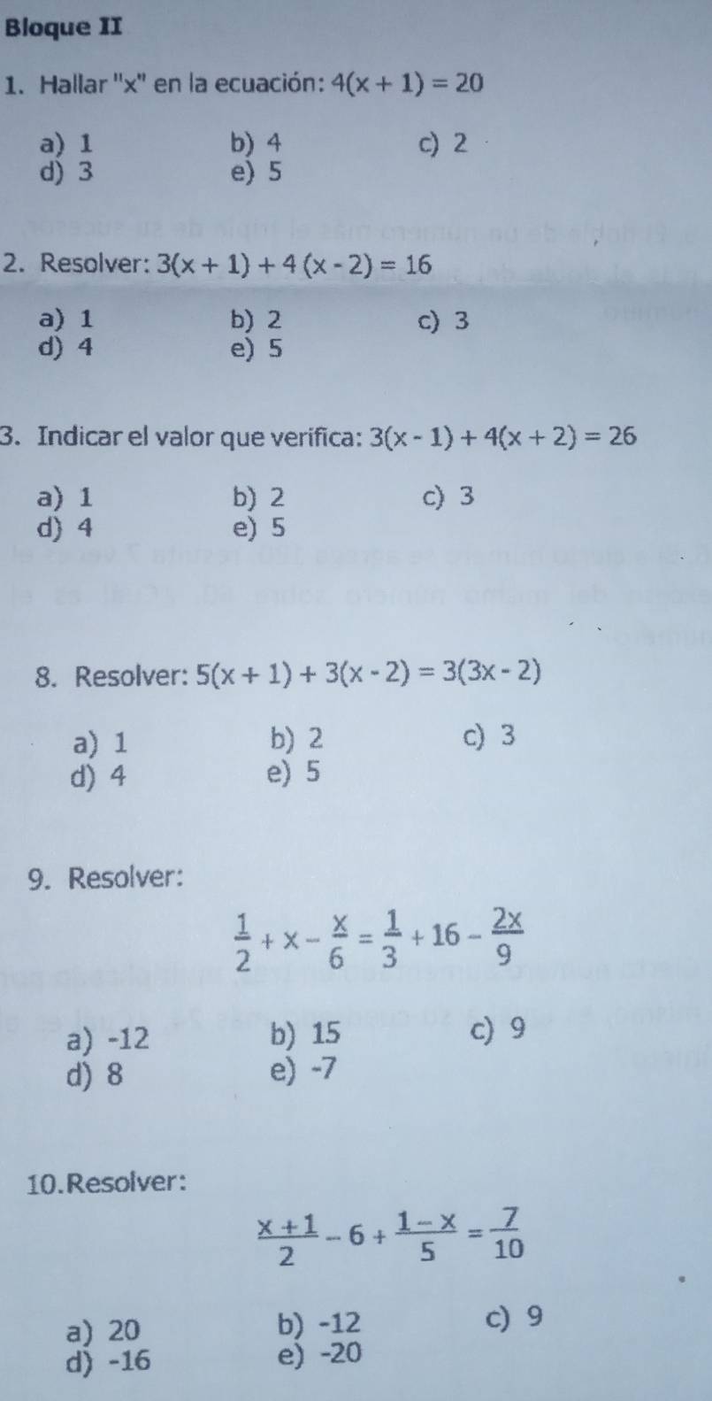 Bloque II
1. Hallar '' x '' en la ecuación: 4(x+1)=20
a) 1 b) 4 c) 2
d) 3 e) 5
2. Resolver: 3(x+1)+4(x-2)=16
a) 1 b) 2 c) 3
d) 4 e) 5
3. Indicar el valor que verifica: 3(x-1)+4(x+2)=26
a) 1 b) 2 c) 3
d) 4 e) 5
8. Resolver: 5(x+1)+3(x-2)=3(3x-2)
a) 1 b) 2 c) 3
d) 4 e) 5
9. Resolver:
 1/2 +x- x/6 = 1/3 +16- 2x/9 
a) -12 b) 15 c) 9
d) 8 e) -7
10.Resolver:
 (x+1)/2 -6+ (1-x)/5 = 7/10 
a) 20 b) -12 c) 9
d) -16 e) -20