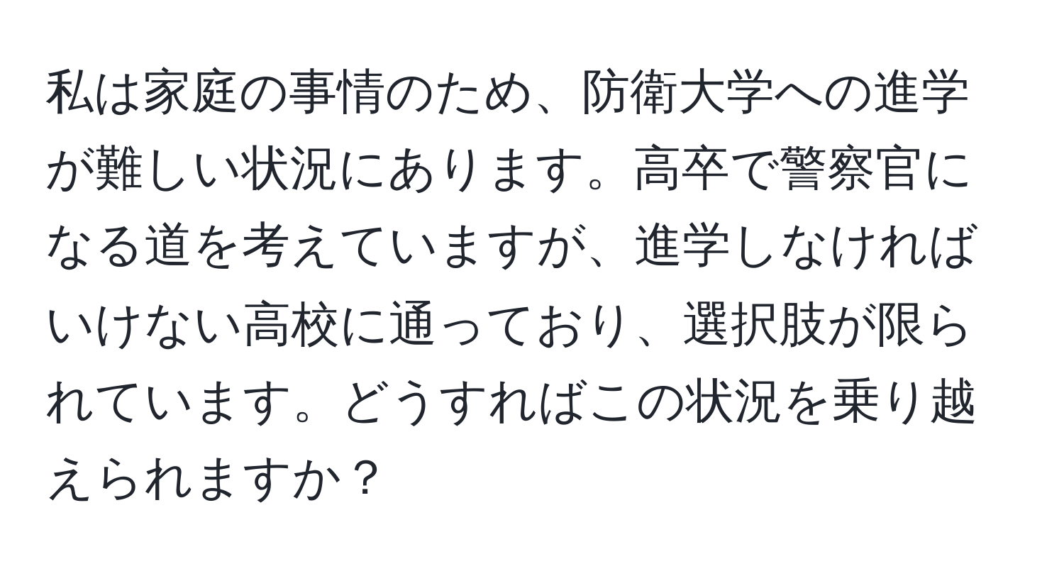 私は家庭の事情のため、防衛大学への進学が難しい状況にあります。高卒で警察官になる道を考えていますが、進学しなければいけない高校に通っており、選択肢が限られています。どうすればこの状況を乗り越えられますか？