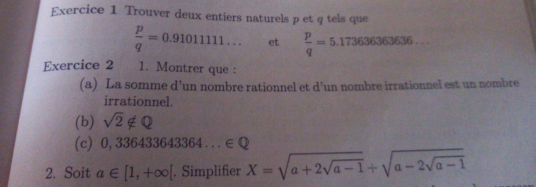 Trouver deux entiers naturels p et q tels que
 p/q =0.9101111... et  p/q =5.173636363636... 
Exercice 2 1. Montrer que : 
(a) La somme d’un nombre rationnel et d’un nombre irrationnel est un nombre 
irrationnel. 
(b) sqrt(2)∉ Q
(c) 0,336433643364...∈Q
2. Soit a∈ [1,+∈fty [. Simplifier X=sqrt(a+2sqrt a-1)+sqrt(a-2sqrt a-1)