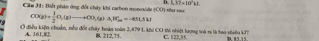 THCS
D. 1,37* 10^3kJ. 
Câu 31: Biết phản ứng đốt cháy khí carbon monoxide (CO) như sau:
CO(g)+ 1/2 O_2(g)to CO_2(g)△ _rH_(298)°=-851.5kJ
19 Ở điều kiện chuẩn, nếu đốt cháy hoàn toàn 2,479 L khí CO thì nhiệt lượng toả ra là bao nhiêu kJ?
A. 161,82. B. 212,75. C. 122,35. D. 85.15.