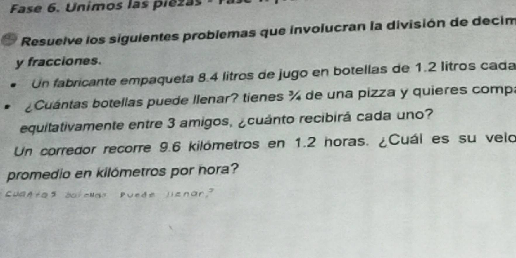 Fase 6. Unimos las piezas - Fa 
Resuelve los siguientes problemas que involucran la división de decim 
y fracciones. 
Un fabricante empaqueta 8.4 litros de jugo en botellas de 1.2 litros cada 
a Cuántas botellas puede llenar? tienes ¾ de una pizza y quieres compa 
equitativamente entre 3 amigos, ¿cuánto recibirá cada uno? 
Un corredor recorre 9.6 kilómetros en 1.2 horas. ¿Cuál es su velo 
promedio en kilómetros por hora? 
Cuantaf barelds Puede lsnar?