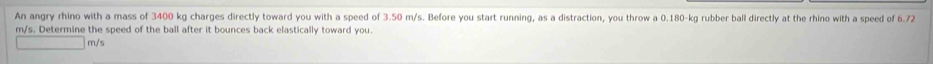 An angry rhino with a mass of 3400 kg charges directly toward you with a speed of 3.50 m/s. Before you start running, as a distraction, you throw a 0.180-kg rubber ball directly at the rhino with a speed of 6.72
m/s. Determine the speed of the ball after it bounces back elastically toward you.
m/s