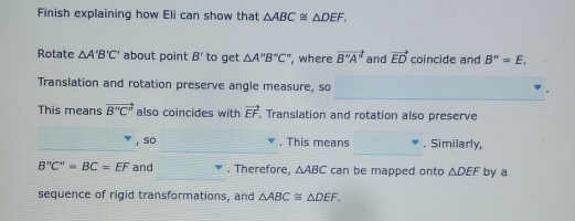 Finish explaining how Eli can show that △ ABC≌ △ DEF. 
Rotate △ A'B'C' about point B' to get △ A''B''C'' , where vector B''A'' and vector ED coincide and B''=E. 
_ 
Translation and rotation preserve angle measure, so 
This means vector B''C'' also coincides with vector EF Translation and rotation also preserve 
_ 
, so , This means . Similarly,
B''C''=BC=EF and . Therefore, △ ABC can be mapped onto △ DEF by a 
sequence of rigid transformations, and △ ABC≌ △ DEF.