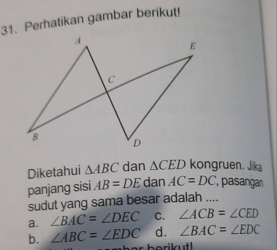 Perhatikan gambar berikut!
Diketahui △ ABC dan △ CED kongruen. Jika
panjang sisi AB=DE dan AC=DC pasangan
sudut yang sama besar adalah ....
a. ∠ BAC=∠ DEC C. ∠ ACB=∠ CED
b. ∠ ABC=∠ EDC d. ∠ BAC=∠ EDC