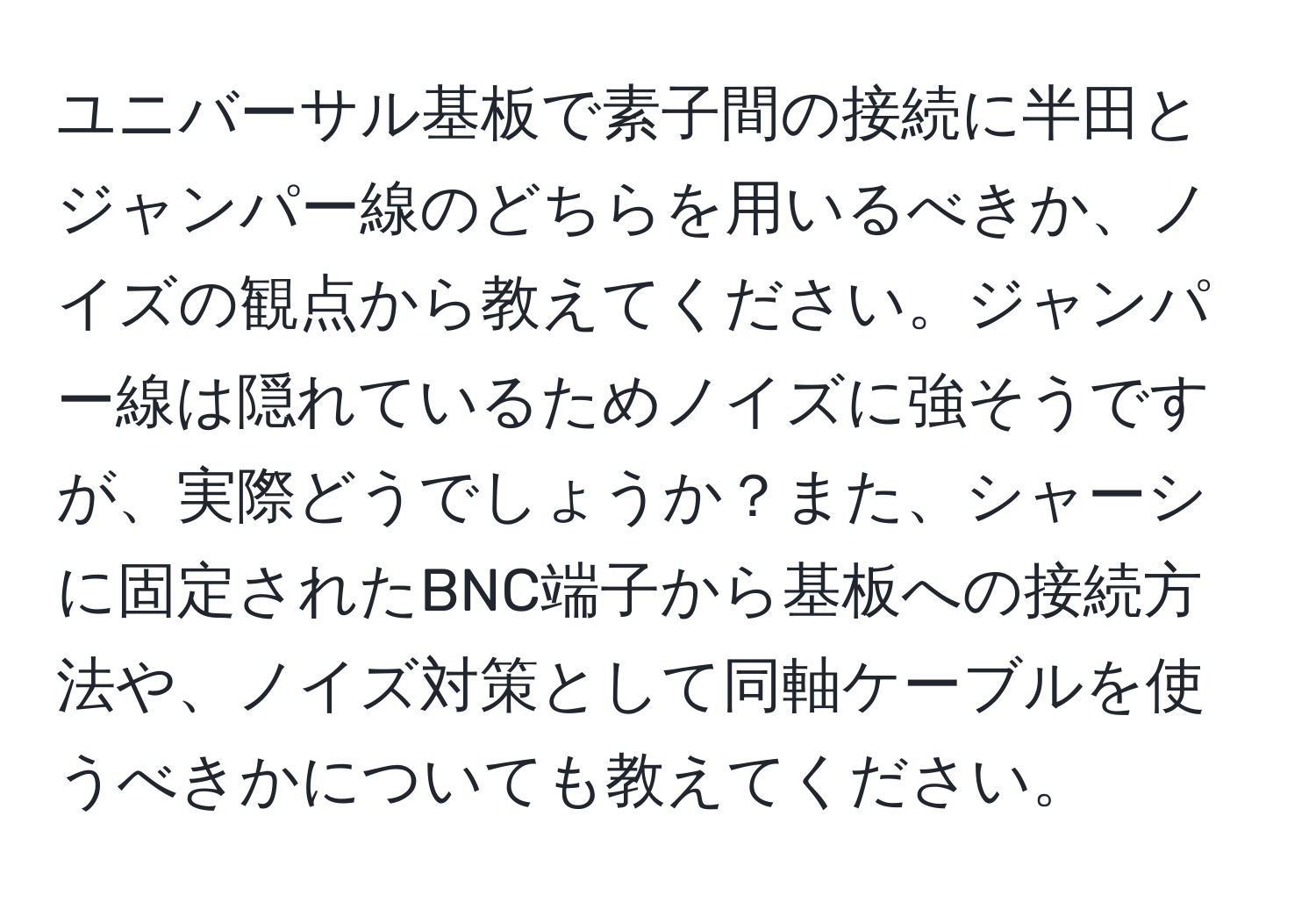 ユニバーサル基板で素子間の接続に半田とジャンパー線のどちらを用いるべきか、ノイズの観点から教えてください。ジャンパー線は隠れているためノイズに強そうですが、実際どうでしょうか？また、シャーシに固定されたBNC端子から基板への接続方法や、ノイズ対策として同軸ケーブルを使うべきかについても教えてください。