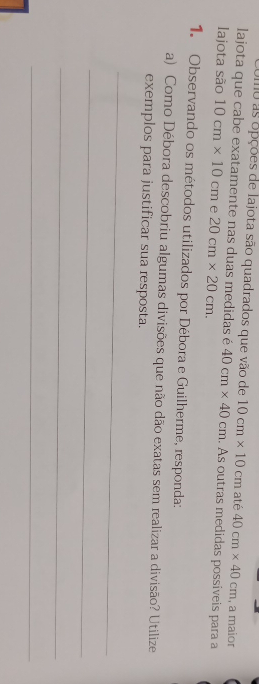 Umo as opçoes de lajota são quadrados que vão de 10cm* 10cm até 40cm* 40cm , a maior 
lajota que cabe exatamente nas duas medidas é 40cm* 40cm 1. As outras medidas possíveis para a 
lajota são 10cm* 10cm e 20cm* 20cm. 
1. Observando os métodos utilizados por Débora e Guilherme, responda: 
a) Como Débora descobriu algumas divisões que não dão exatas sem realizar a divisão? Utilize 
exemplos para justificar sua resposta. 
_ 
_ 
_ 
_