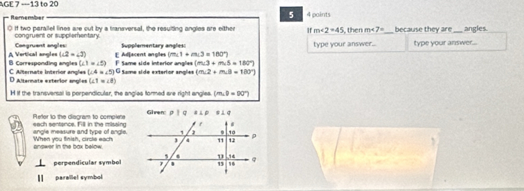 AGE 7 ---13 to 20
Remember 5 4 paints
If two parallel lines are cut by a transversal, the resulting angles are either If m∠ 2=45 , then m∠ 7= _ because they are_ angles.
congruent or supplementary
Congruent angles: Supplementary angles: type your answer... type your answer_
A Vertical angles (∠ 2=∠ 3) E Adjacent angles (m∠ 1+m∠ 3=180°)
B Corresponding angles (∠ 1=∠ 5) E Same side interior angles (m∠ 3+m∠ 5=180°)
C Alternate interior angles (∠ 4=∠ 5)^G Same side exterior angles (m∠ 2+m∠ B=180°)
D Alternate exterior angles (∠ 1=∠ 8)
H If the transversal is perpendicular, the angies formed are right engles. (m∠ θ =90°)
Refer to the diagram to complete Given PI q a⊥ p s⊥ q
each sentence. Fill in the missing
angle measure and type of angle.
When you finish, circle each
answer in the box below.
perpendicular symbol
paralle! symbol