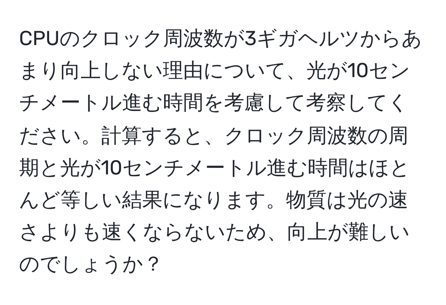 CPUのクロック周波数が3ギガヘルツからあまり向上しない理由について、光が10センチメートル進む時間を考慮して考察してください。計算すると、クロック周波数の周期と光が10センチメートル進む時間はほとんど等しい結果になります。物質は光の速さよりも速くならないため、向上が難しいのでしょうか？