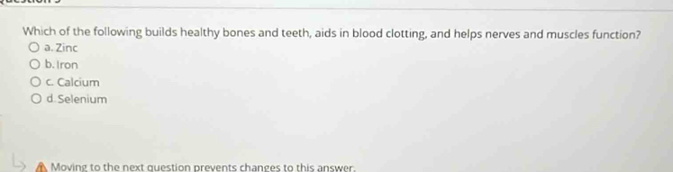 Which of the following builds healthy bones and teeth, aids in blood clotting, and helps nerves and muscles function?
a. Zinc
b. Iron
c. Calcium
d. Selenium
Moving to the next question prevents changes to this answer.