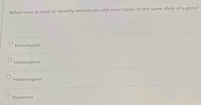 What term is used to identify individuals with two copies of the same allele of a gene?
Homologues
Homozygous
Heterozygous
Dominant