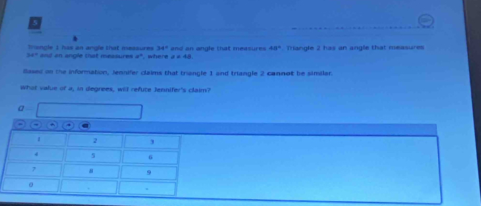 Thangle 1 has an angle that measures 34° and an angle that measures 48°. Triangle 2 has an angle that measures
34° and an angle that measures a° , where a!= 48. 
Based on the information, Jennifer claims that triangle 1 and triangle 2 cannot be similar. 
What value of a, in degrees, will refute Jennifer's claim? 
a 
→