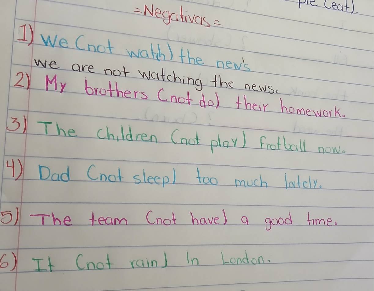 ple (eat). 
2 Negativas 
1) we (not watch ) the new's 
we are not watching the news. 
2) My brothers (not do) their homework. 
3) The children (not play) football now. 
④) Dad Cnot sleep) too much lately. 
5) The team (not have) a good time. 
6) It (not rain) In London.