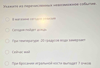 Укажите из леречисленных невозможное событие. 
В магазине сегодня ревизия 
Ceгодня ποйдеτ дожды 
При темлературе - 20 градусов вода замерзает 
Ceñчаc май 
Πρи бросании игральной κосτи выладет 7 очков