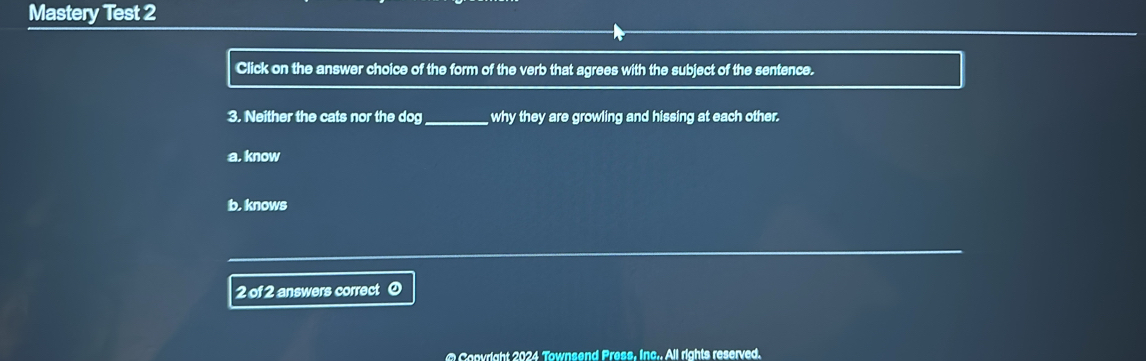 Mastery Test 2
Click on the answer choice of the form of the verb that agrees with the subject of the sentence.
3. Neither the cats nor the dog_ why they are growling and hissing at each other.
a. know
b, knows
2 of 2 answers correct @
@ Covright 2024 Townsend Press, Inc.. All rights reserved.