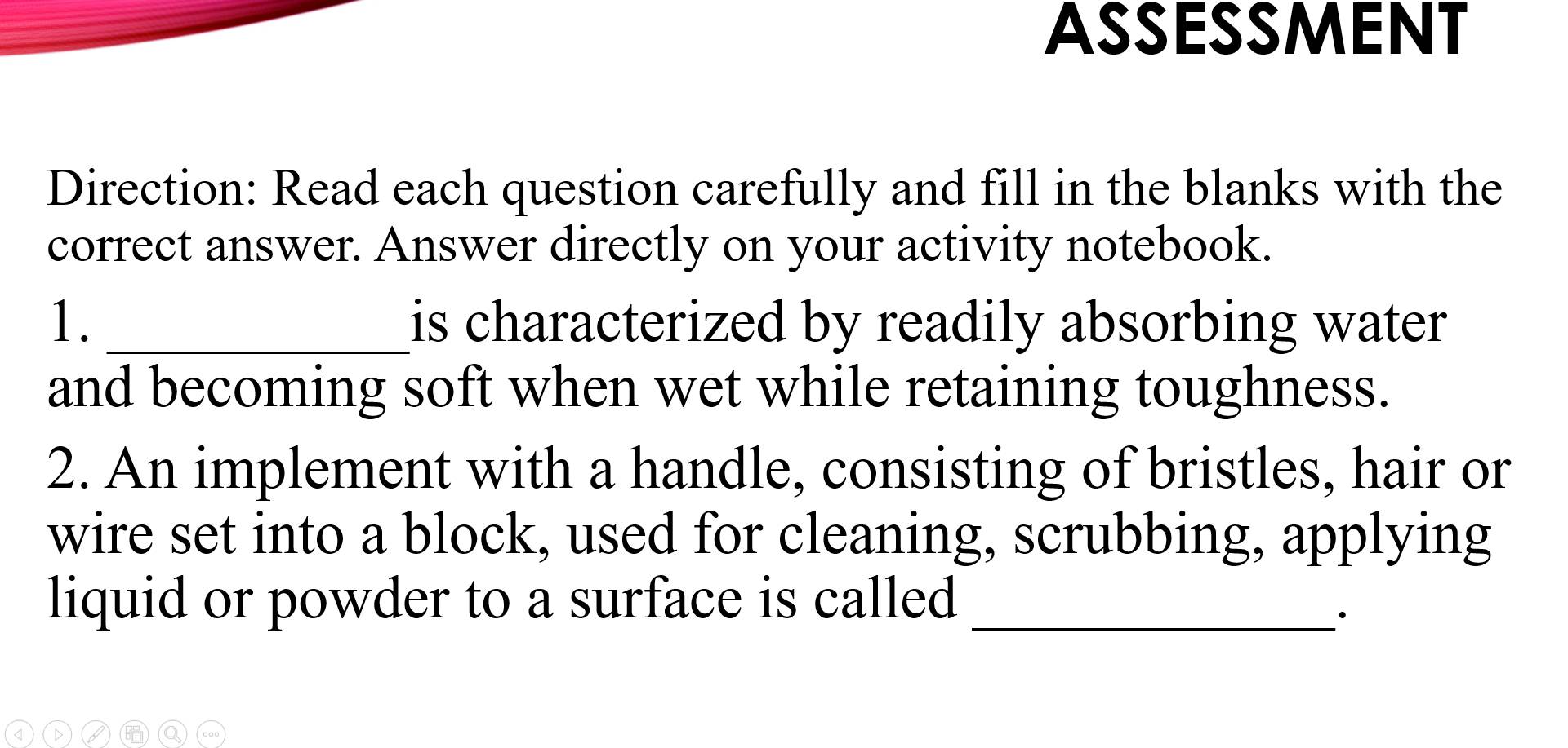 ASSESSMENT 
Direction: Read each question carefully and fill in the blanks with the 
correct answer. Answer directly on your activity notebook. 
1. _is characterized by readily absorbing water 
and becoming soft when wet while retaining toughness. 
2. An implement with a handle, consisting of bristles, hair or 
wire set into a block, used for cleaning, scrubbing, applying 
liquid or powder to a surface is called_ 
·