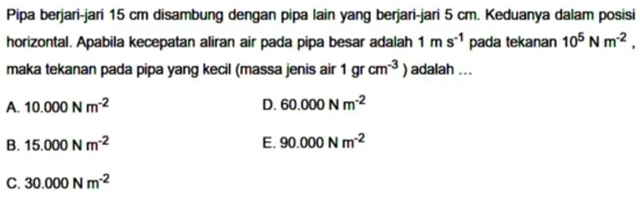 Pipa berjari-jari 15 cm disambung dengan pipa lain yang berjari-jari 5 cm. Keduanya dalam posisi
horizontal. Apabila kecepatan aliran air pada pipa besar adalah 1ms^(-1) pada tekanan 10^5Nm^(-2), 
maka tekanan pada pipa yang kecil (massa jenis air 1grcm^(-3)) adalah ...
A. 10.000Nm^(-2) D. 60.000Nm^(-2)
B. 15.000Nm^(-2) E. 90.000Nm^(-2)
C. 30.000Nm^(-2)