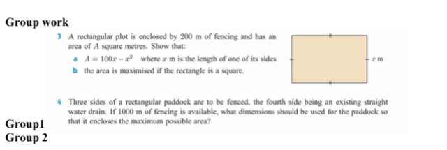 Group work 
3 A rectangular plot is enclosed by 200 m of fencing and has an 
area of A square metres. Show that: 
a A=100x-x^2 where æ m is the length of one of its sides 
b the area is maximised if the rectangle is a square. 
4 Three sides of a rectangular paddock are to be fenced, the fourth side being an existing straight 
water drain. If 1000 m of fencing is available, what dimensions should be used for the paddock so 
Group1 that it encloses the maximum possible area? 
Group 2