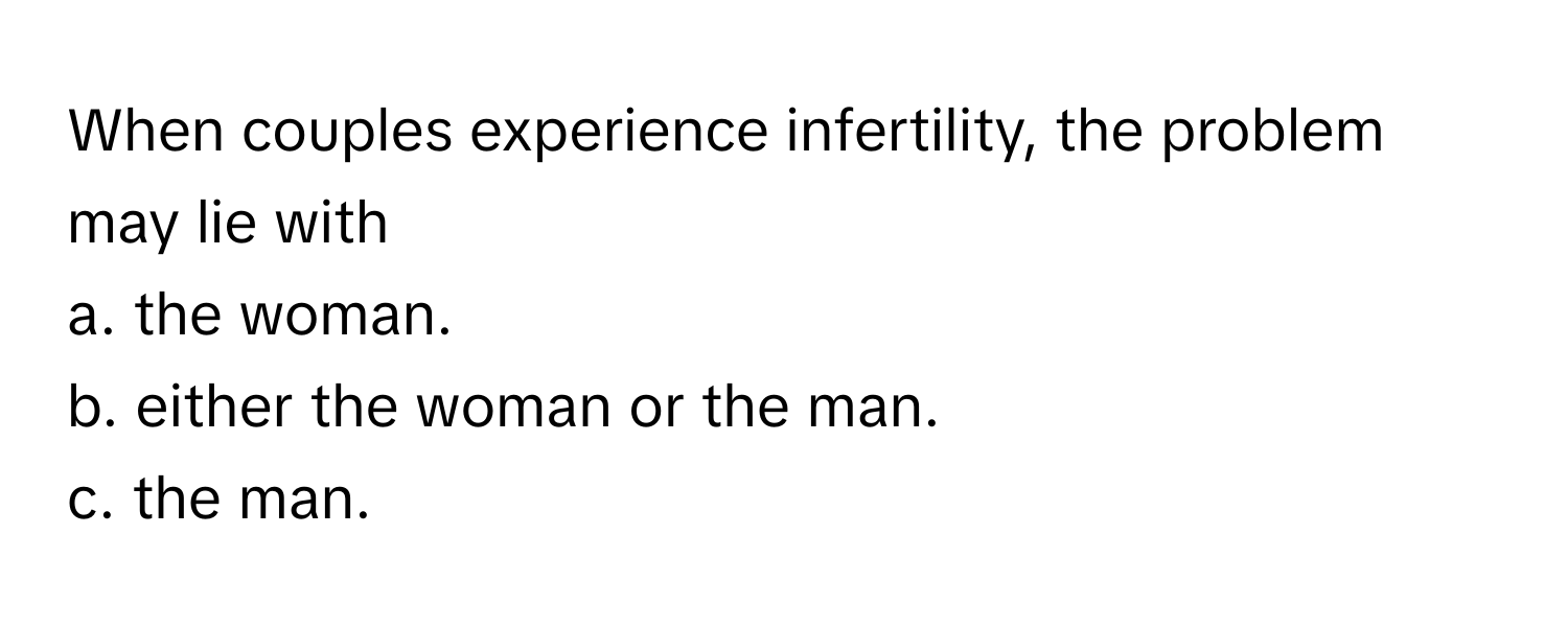 When couples experience infertility, the problem may lie with 
a. the woman. 
b. either the woman or the man. 
c. the man.