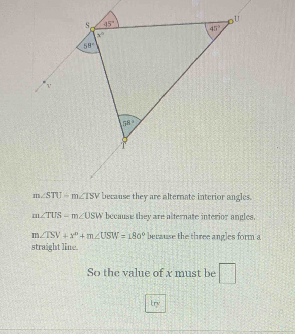 m∠ TUS=m∠ USW because they are alternate interior angles.
m∠ TSV+x°+m∠ USW=180° because the three angles form a
straight line.
So the value of x must be □
try