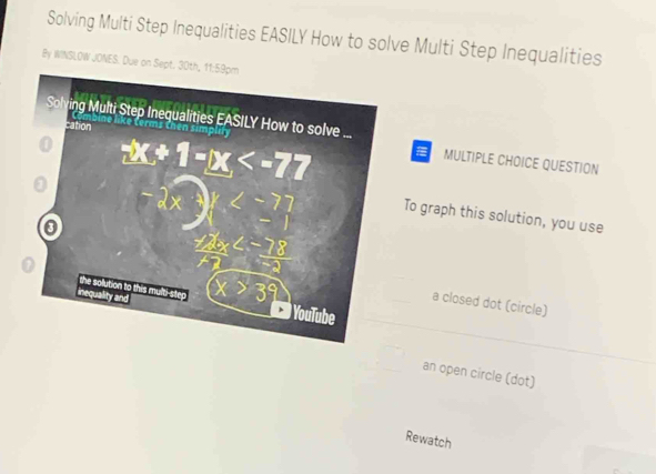 Solving Multi Step Inequalities EASILY How to solve Multi Step Inequalities
By WINSLOW JONES. Due on Sept. 
MULTIPLE CHOICE QUESTION
To graph this solution, you use
a closed dot (circle)
an open circle (dot)
Rewatch