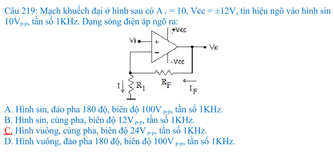 Mạch khuếch đại ở hình sau có A_v=10, V_cc=± 12V , tín hiệu ngõ vào hình sin
10V_p-p , tần số 1KHz. Dạng sóng điện áp ngõ ra:
+Vcc
Vi +
V_0
-Vcc
I R_1 R_F
I_F
A. Hình sin, đảo pha 180 độ, biên độ 1 00V_p-p ,, tần số 1KHz.
B. Hình sin, cùng pha, biên độ 12V p, tần số 1KHz.
C. Hình vuông, cùng pha, biên độ 24V pp, tần số 1KHz.
D. Hình vuông, đảo pha 180 độ, biên độ 100V_p-p ,, tần số 1KHz.