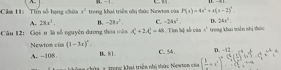 A. B. -1. C. 81. D. -81.
Câu 11: Tìm số hạng chứa x^2 trong khai triển nhị thức Newton của P(x)=4x^2+x(x-2)^4.
A. 28x^2. B. -28x^2. C. -24x^2. D. 24x^2. 
Câu 12: Gọi n là số nguyên dương thỏa mãn A_n^(3+2A_n^2=48. Tìm hệ shat o) của x^3 trong khai triển nhị thức
Newton của (1-3x)^n.
A. -108. B. 81.
C. 54. D. -12.
cô ng chứa x trong khai triền nhị thức Newton của ( 1/x +x^3)^4