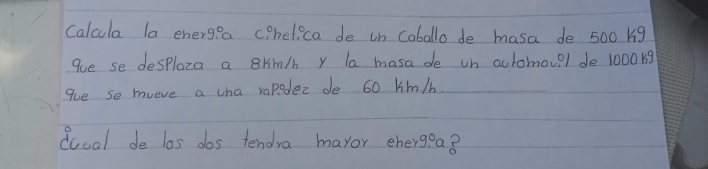 Calcula la energea c heti ca de on Caballo de masa de 500 big 
gue se desplaza a ghm/b y la masa de on actomov?l de 100019
gue se mueve a cha vapodec de 60 Hmm/b. 
doual de los dos tendra maror ehergea8