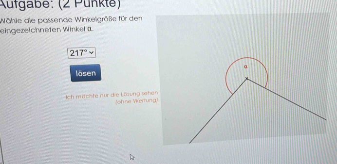 Aufgabe: (2 Pünkte) 
Wähle die passende Winkelgröße für den 
eingezeichneten Winkel α.
217°
lösen 
Ich möchte nur die Lösung sehe 
(ohne Wertung