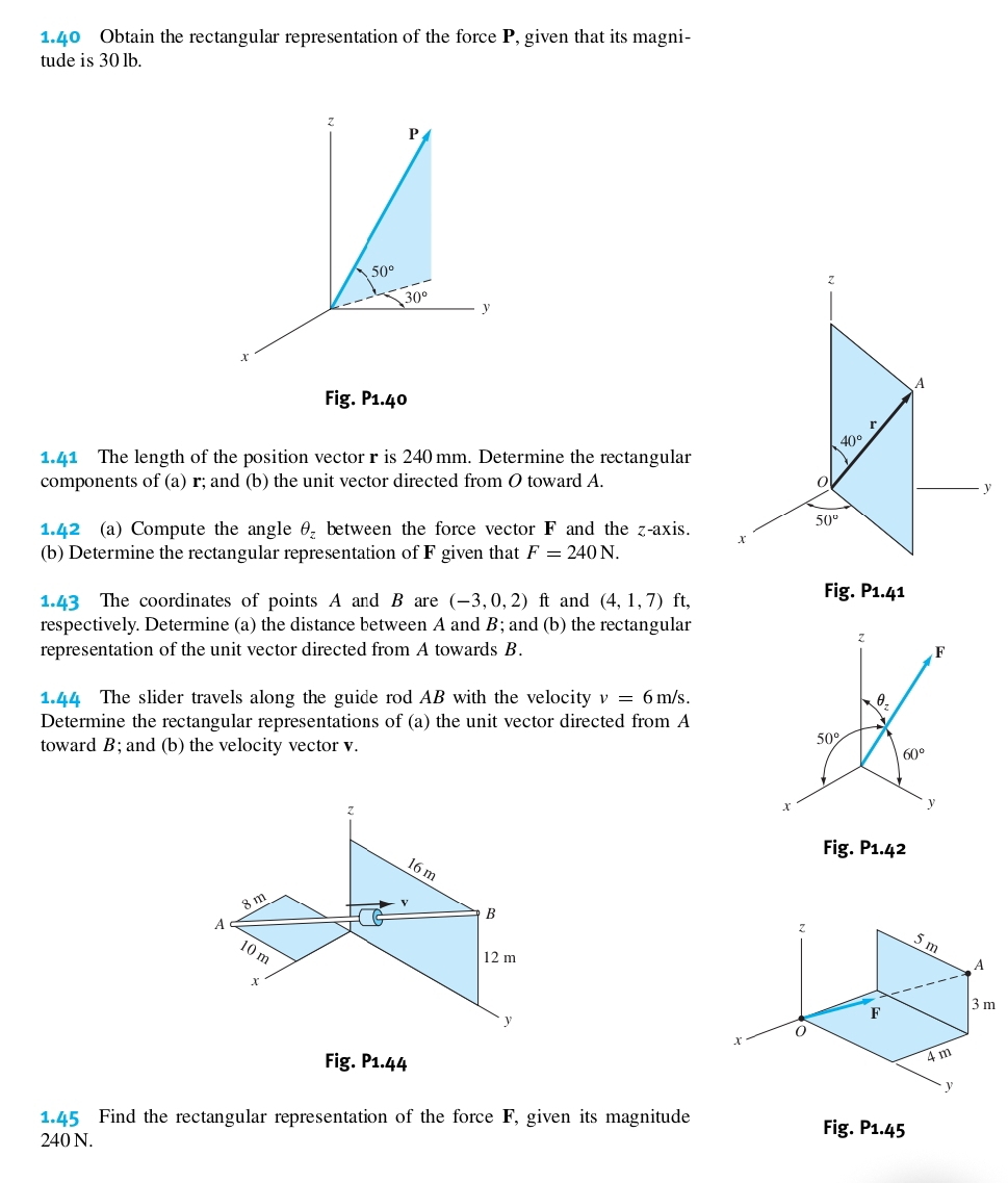 1.40 Obtain the rectangular representation of the force P, given that its magni- 
tude is 30 lb.
z
P
50°
z
30°
y
x
A 
Fig. P1.40
r
40°
1.41 The length of the position vector r is 240 mm. Determine the rectangular 
components of (a) r; and (b) the unit vector directed from O toward A. 0
_ y
50°
1.42 (a) Compute the angle θ _z between the force vector F and the z -axis. x
(b) Determine the rectangular representation of F given that F=240N. 
1.43 The coordinates of points A and B are (-3,0,2)ft and (4,1,7) ft, 
Fig. P1.4 1 
respectively. Determine (a) the distance between A and B; and (b) the rectangular
z
representation of the unit vector directed from A towards B. F
1.44 The slider travels along the guide rod AB with the velocity v=6m/s. θ
Determine the rectangular representations of (a) the unit vector directed from A
toward B; and (b) the velocity vector v.
50°
60°
x
y
Fig. P1.42
z
5m
A
F 3 m
x
Fig. P1.44
4m
y
1.45 Find the rectangular representation of the force F, given its magnitude Fig. P1.45
240 N.