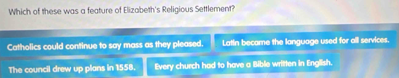 Which of these was a feature of Elizabeth's Religious Settlement?
Catholics could continue to say mass as they pleased. Latin became the language used for all services.
The council drew up plans in 1558. Every church had to have a Bible written in English.