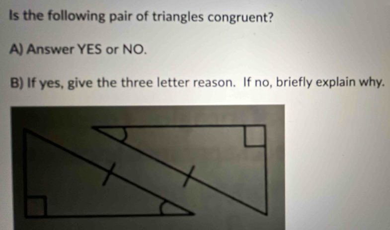 Is the following pair of triangles congruent? 
A) Answer YES or NO. 
B) If yes, give the three letter reason. If no, briefly explain why.