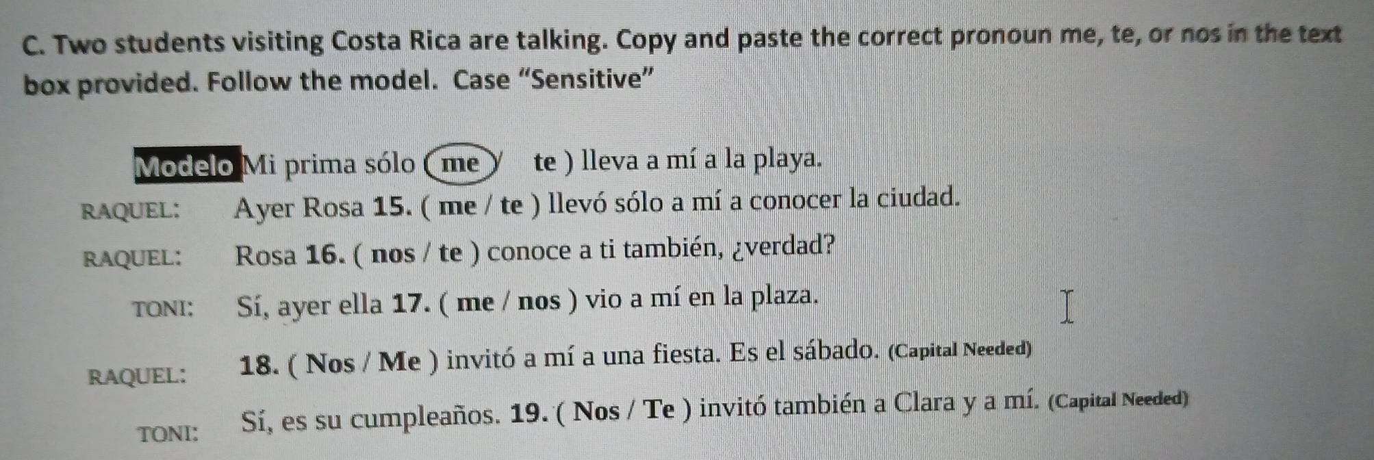 Two students visiting Costa Rica are talking. Copy and paste the correct pronoun me, te, or nos in the text 
box provided. Follow the model. Case “Sensitive” 
Modelo Mi prima sólo (me te ) lleva a mí a la playa. 
RAQUEL: Ayer Rosa 15. ( me / te ) llevó sólo a mí a conocer la ciudad. 
RAQUEL: Rosa 16. ( nos / te ) conoce a ti también, ¿verdad? 
TONI: Sí, ayer ella 17. ( me / nos ) vio a mí en la plaza. 
RAQUEL: 18. ( Nos / Me ) invitó a mí a una fiesta. Es el sábado. (Capital Needed) 
TONI: Sí, es su cumpleaños. 19. ( Nos / Te ) invitó también a Clara y a mí. (Capital Needed)