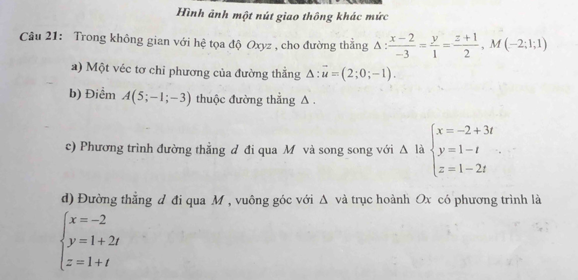 Hình ảnh một nút giao thông khác mức 
Câu 21: Trong không gian với hệ tọa độ Oxyz , cho đường thắng △ : (x-2)/-3 = y/1 = (z+1)/2 , M(-2;1;1)
a) Một véc tơ chỉ phương của đường thắng △ :vector u=(2;0;-1). 
b) Điểm A(5;-1;-3) thuộc đường thẳng △. 
c) Phương trình đường thẳng đ đi qua M và song song với △ la beginarrayl x=-2+3t y=1-t z=1-2tendarray.
d) Đường thẳng d đi qua M , vuông góc với Δ và trục hoành Ox có phương trình là
beginarrayl x=-2 y=1+2t z=1+tendarray.