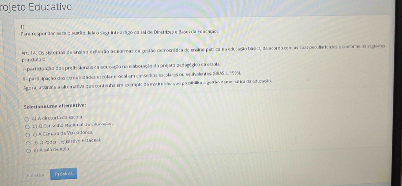 rojeto Educativo
1)
Para responder essa questão, Ieia o seguinte artigo da Lei de Diretrizes e Bases da Educação:
Art. 14. Os sistemas de ensino definirão as normas da gestão democrática do ensino público na educação básica, de acordo com as suas peculiaridades e conforme os seguintes
principios:
- participação dos profissionais da educação na elaboração do projeto pedagógico da escola;
ll - participação das comunidades escolar e local em conselhos escolares ou equivalentes. (BRASIL, 1996).
Agora, assinale a alternativa que contenha um exemplo de instituição que possibilita a gestão democrática da educação.
Selecione uma alternativa:
a) A diretoria da escola.
b) O Conselho Nacional de Educação.
c) A Câmara de Vereadores.
d) O Poder Legislativo Estadual.
e) A sala de aula.
Anterior Próxima