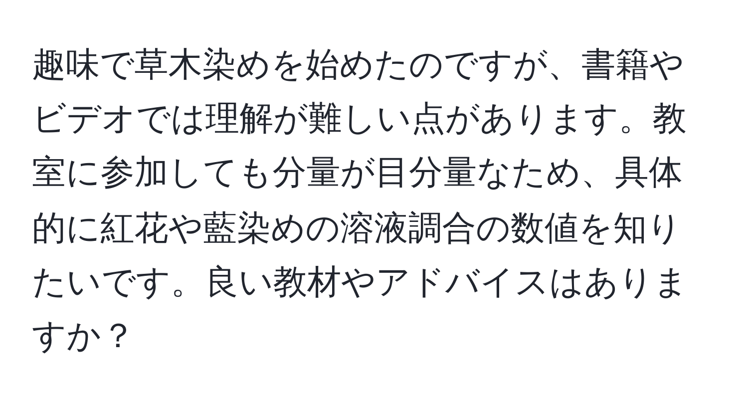 趣味で草木染めを始めたのですが、書籍やビデオでは理解が難しい点があります。教室に参加しても分量が目分量なため、具体的に紅花や藍染めの溶液調合の数値を知りたいです。良い教材やアドバイスはありますか？