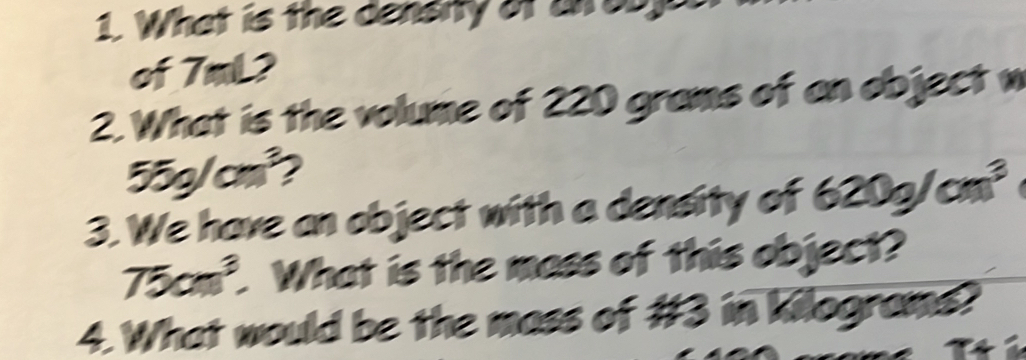 What is the density of an oby 
of 7m L2
2. What is the volume of 220 grams of an object w
55g/cm^3 2 
3. We have an object with a density of 620g/cm^3
75cm^3 What is the mass of this object? 
4. What would be the mass of #3 in kilograms?