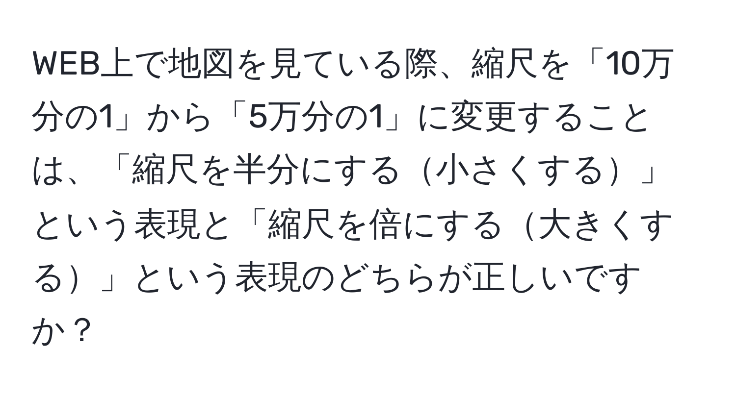 WEB上で地図を見ている際、縮尺を「10万分の1」から「5万分の1」に変更することは、「縮尺を半分にする小さくする」という表現と「縮尺を倍にする大きくする」という表現のどちらが正しいですか？