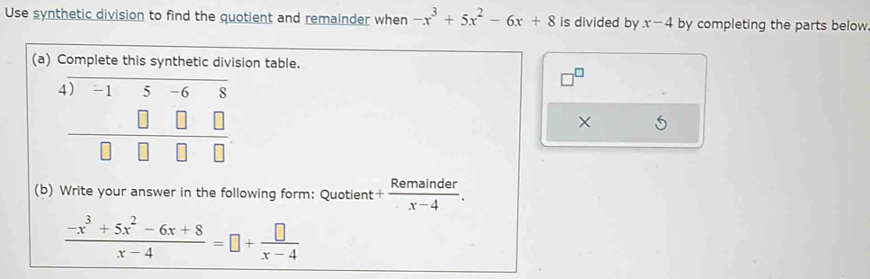 Use synthetic division to find the quotient and remainder when -x^3+5x^2-6x+8 is divided by x-4 by completing the parts below 
(a) Complete this synthetic division table. 
4) -1 5 -6 8
× 
(b) Write your answer in the following form: Quotient + Remainder/x-4 .
 (-x^3+5x^2-6x+8)/x-4 =□ + □ /x-4 