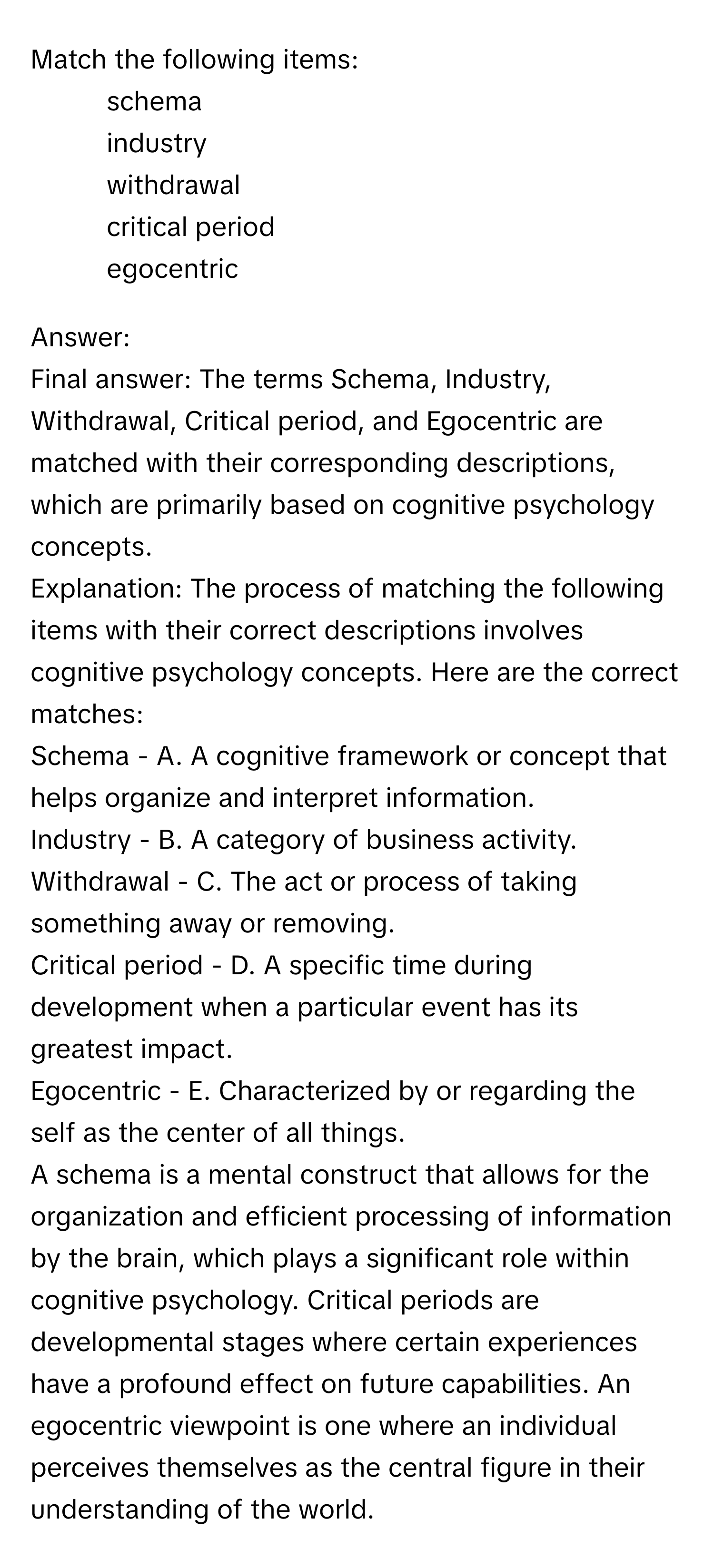 Match the following items:

1) schema
2) industry
3) withdrawal
4) critical period
5) egocentric

Answer: 
Final answer: The terms Schema, Industry, Withdrawal, Critical period, and Egocentric are matched with their corresponding descriptions, which are primarily based on cognitive psychology concepts.
Explanation: The process of matching the following items with their correct descriptions involves cognitive psychology concepts. Here are the correct matches:
Schema - A. A cognitive framework or concept that helps organize and interpret information.
Industry - B. A category of business activity.
Withdrawal - C. The act or process of taking something away or removing.
Critical period - D. A specific time during development when a particular event has its greatest impact.
Egocentric - E. Characterized by or regarding the self as the center of all things.
A schema is a mental construct that allows for the organization and efficient processing of information by the brain, which plays a significant role within cognitive psychology. Critical periods are developmental stages where certain experiences have a profound effect on future capabilities. An egocentric viewpoint is one where an individual perceives themselves as the central figure in their understanding of the world.