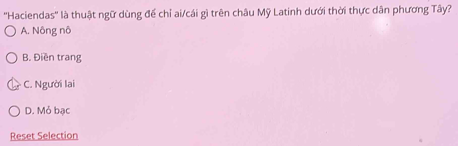 ''Haciendas'' là thuật ngữ dùng để chỉ ai/cái gì trên châu Mỹ Latinh dưới thời thực dân phương Tây?
A. Nông nô
B. Điền trang
C. Người lai
D. Mỏ bạc
Reset Selection