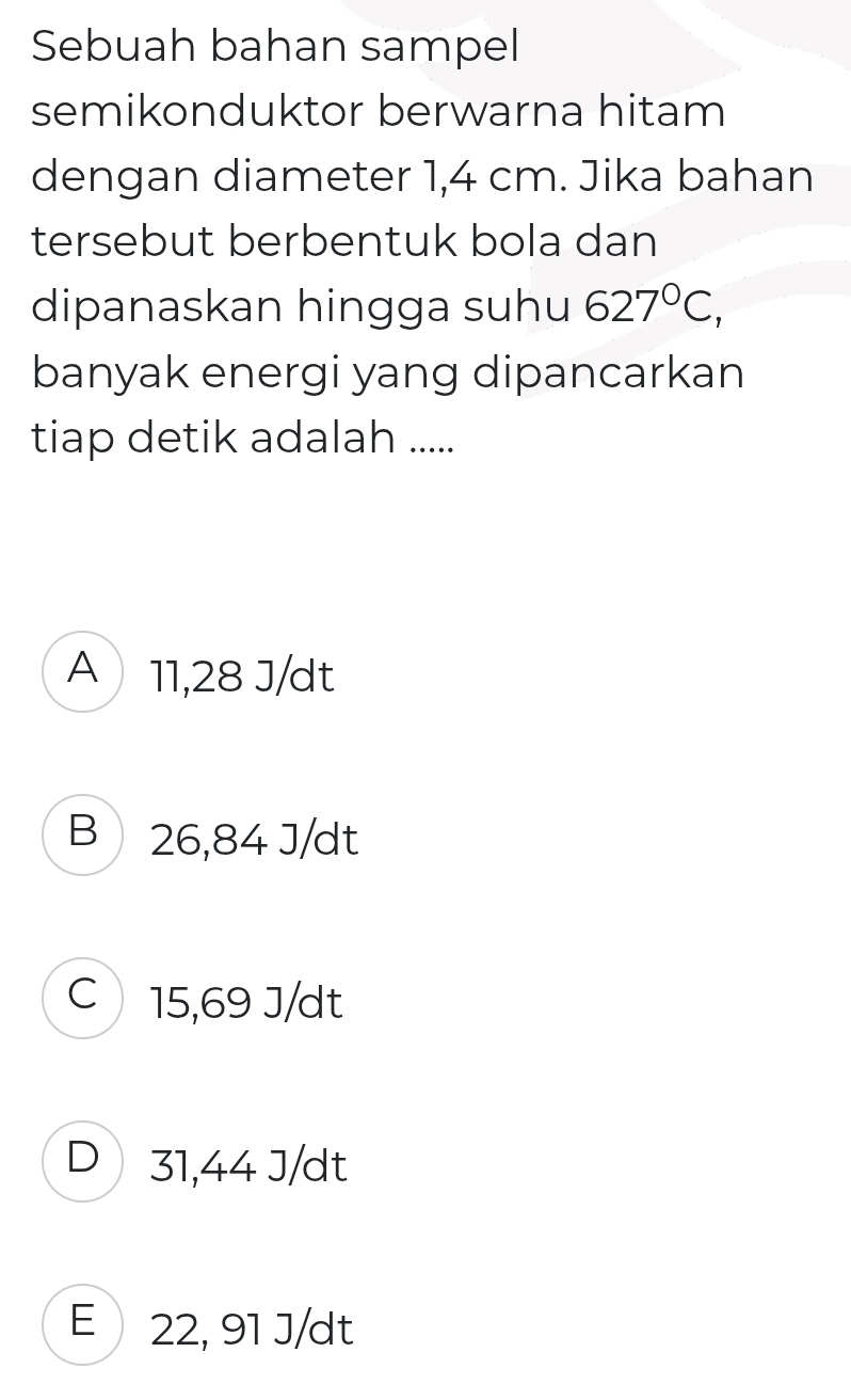 Sebuah bahan sampel
semikonduktor berwarna hitam
dengan diameter 1,4 cm. Jika bahan
tersebut berbentuk bola dan
dipanaskan hingga suhu 627°C, 
banyak energi yang dipancarkan
tiap detik adalah .....
A 11,28 J/dt
B 26,84 J/dt
C 15,69 J/dt
D 31,44 J/dt
E 22, 91 J/dt